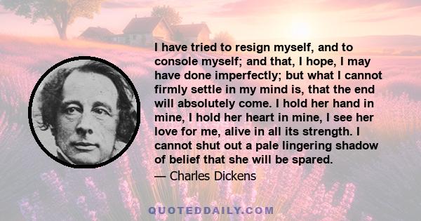 I have tried to resign myself, and to console myself; and that, I hope, I may have done imperfectly; but what I cannot firmly settle in my mind is, that the end will absolutely come. I hold her hand in mine, I hold her