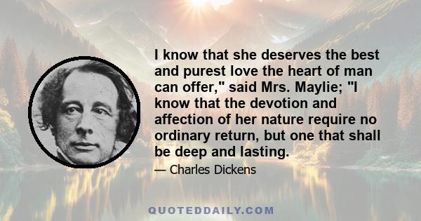 I know that she deserves the best and purest love the heart of man can offer, said Mrs. Maylie; I know that the devotion and affection of her nature require no ordinary return, but one that shall be deep and lasting.