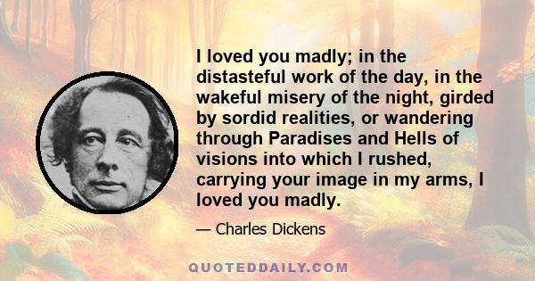 I loved you madly; in the distasteful work of the day, in the wakeful misery of the night, girded by sordid realities, or wandering through Paradises and Hells of visions into which I rushed, carrying your image in my