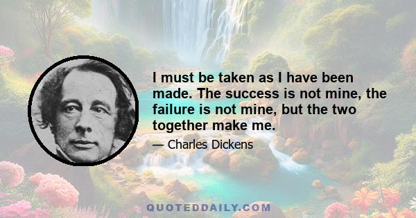 I must be taken as I have been made. The success is not mine, the failure is not mine, but the two together make me.