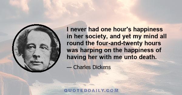 I never had one hour's happiness in her society, and yet my mind all round the four-and-twenty hours was harping on the happiness of having her with me unto death.