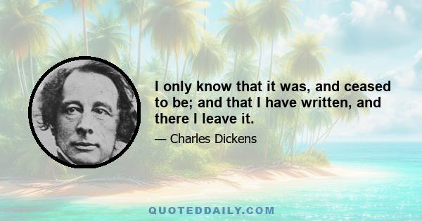 I only know that it was, and ceased to be; and that I have written, and there I leave it.