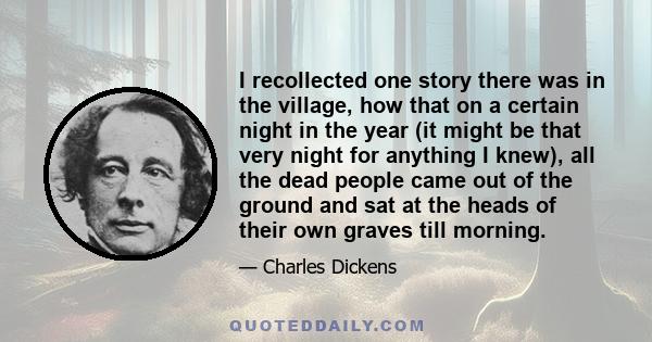 I recollected one story there was in the village, how that on a certain night in the year (it might be that very night for anything I knew), all the dead people came out of the ground and sat at the heads of their own