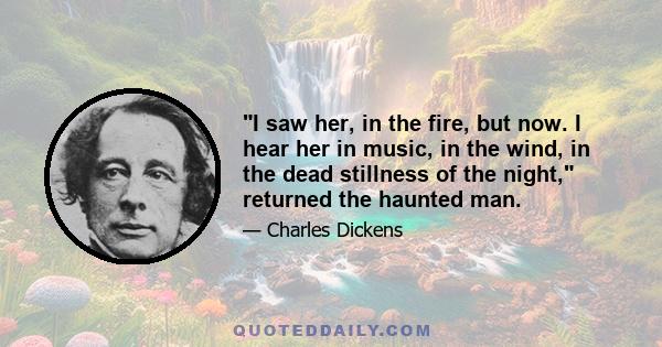 I saw her, in the fire, but now. I hear her in music, in the wind, in the dead stillness of the night, returned the haunted man.