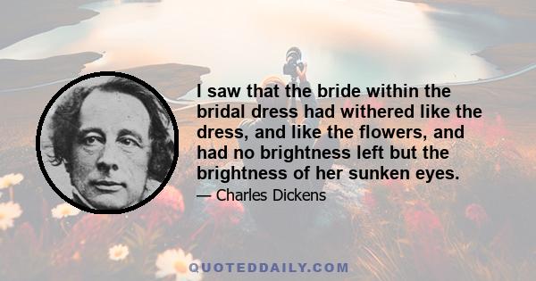 I saw that the bride within the bridal dress had withered like the dress, and like the flowers, and had no brightness left but the brightness of her sunken eyes.