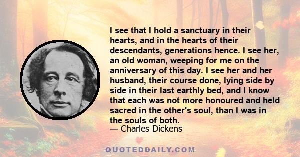 I see that I hold a sanctuary in their hearts, and in the hearts of their descendants, generations hence. I see her, an old woman, weeping for me on the anniversary of this day. I see her and her husband, their course