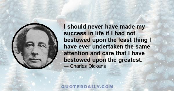 I should never have made my success in life if I had not bestowed upon the least thing I have ever undertaken the same attention and care that I have bestowed upon the greatest.