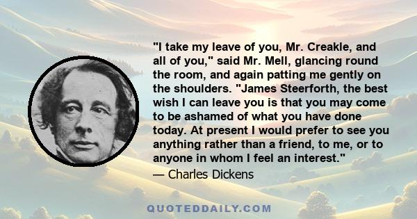 I take my leave of you, Mr. Creakle, and all of you, said Mr. Mell, glancing round the room, and again patting me gently on the shoulders. James Steerforth, the best wish I can leave you is that you may come to be