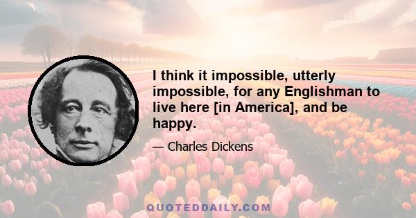 I think it impossible, utterly impossible, for any Englishman to live here [in America], and be happy.