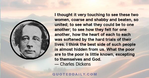 I thought it very touching to see these two women, coarse and shabby and beaten, so united; to see what they could be to one another; to see how they felt for one another, how the heart of each to each was softened by