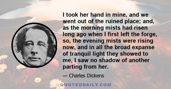 I took her hand in mine, and we went out of the ruined place; and, as the morning mists had risen long ago when I first left the forge, so, the evening mists were rising now, and in all the broad expanse of tranquil