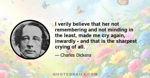 I verily believe that her not remembering and not minding in the least, made me cry again, inwardly - and that is the sharpest crying of all.