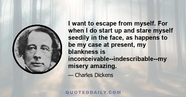 I want to escape from myself. For when I do start up and stare myself seedily in the face, as happens to be my case at present, my blankness is inconceivable--indescribable--my misery amazing.