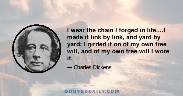 I wear the chain I forged in life....I made it link by link, and yard by yard; I girded it on of my own free will, and of my own free will I wore it.