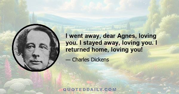 I went away, dear Agnes, loving you. I stayed away, loving you. I returned home, loving you!