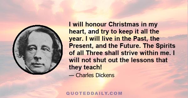 I will honour Christmas in my heart, and try to keep it all the year. I will live in the Past, the Present, and the Future. The Spirits of all Three shall strive within me. I will not shut out the lessons that they