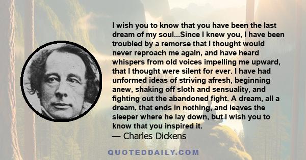 I wish you to know that you have been the last dream of my soul...Since I knew you, I have been troubled by a remorse that I thought would never reproach me again, and have heard whispers from old voices impelling me