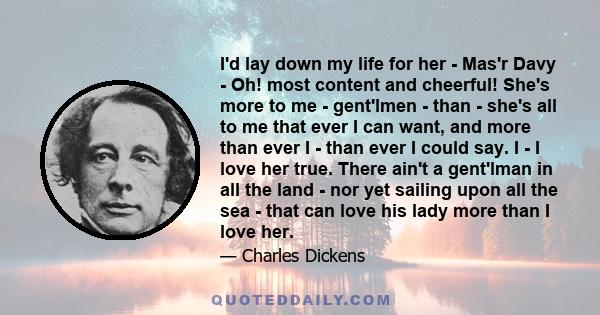 I'd lay down my life for her - Mas'r Davy - Oh! most content and cheerful! She's more to me - gent'lmen - than - she's all to me that ever I can want, and more than ever I - than ever I could say. I - I love her true.