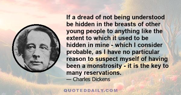 If a dread of not being understood be hidden in the breasts of other young people to anything like the extent to which it used to be hidden in mine - which I consider probable, as I have no particular reason to suspect