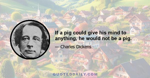 If a pig could give his mind to anything, he would not be a pig.