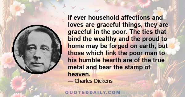 If ever household affections and loves are graceful things, they are graceful in the poor. The ties that bind the wealthy and the proud to home may be forged on earth, but those which link the poor man to his humble