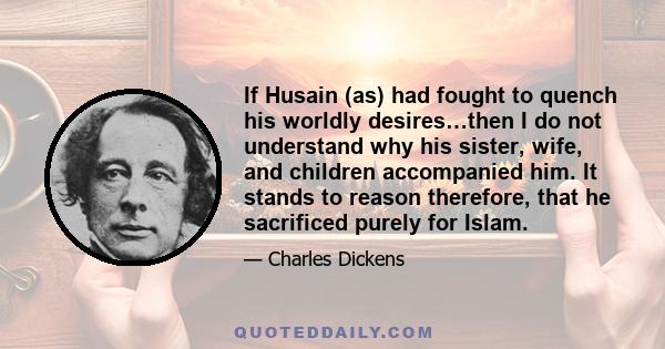 If Husain (as) had fought to quench his worldly desires…then I do not understand why his sister, wife, and children accompanied him. It stands to reason therefore, that he sacrificed purely for Islam.