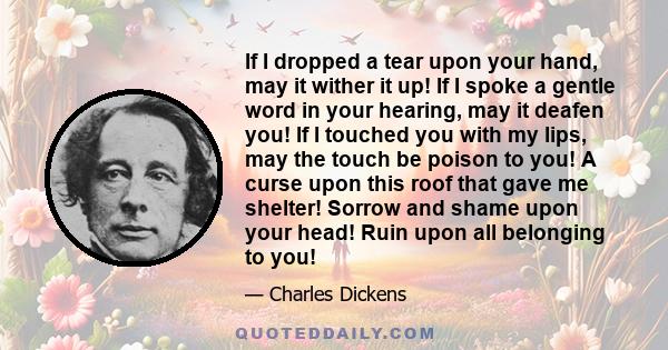 If I dropped a tear upon your hand, may it wither it up! If I spoke a gentle word in your hearing, may it deafen you! If I touched you with my lips, may the touch be poison to you! A curse upon this roof that gave me