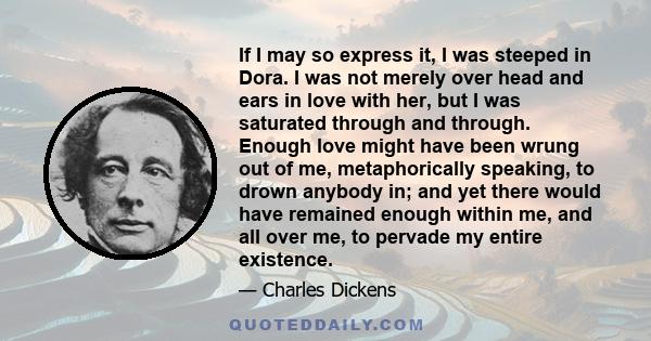 If I may so express it, I was steeped in Dora. I was not merely over head and ears in love with her, but I was saturated through and through. Enough love might have been wrung out of me, metaphorically speaking, to