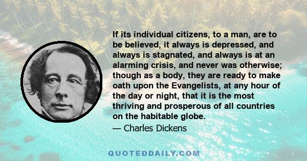 If its individual citizens, to a man, are to be believed, it always is depressed, and always is stagnated, and always is at an alarming crisis, and never was otherwise; though as a body, they are ready to make oath upon 