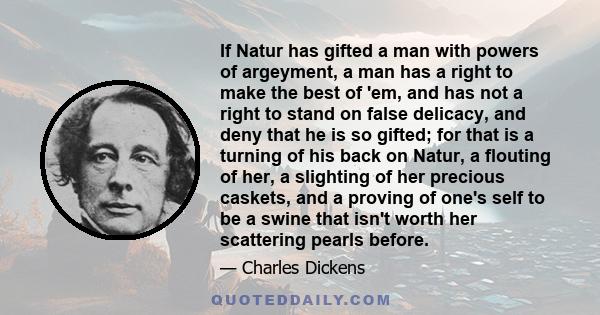 If Natur has gifted a man with powers of argeyment, a man has a right to make the best of 'em, and has not a right to stand on false delicacy, and deny that he is so gifted; for that is a turning of his back on Natur, a 