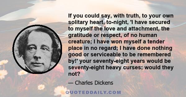 If you could say, with truth, to your own solitary heart, to-night, 'I have secured to myself the love and attachment, the gratitude or respect, of no human creature; I have won myself a tender place in no regard; I