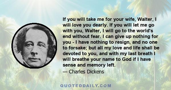 If you will take me for your wife, Walter, I will love you dearly. If you will let me go with you, Walter, I will go to the world's end without fear. I can give up nothing for you - I have nothing to resign, and no one