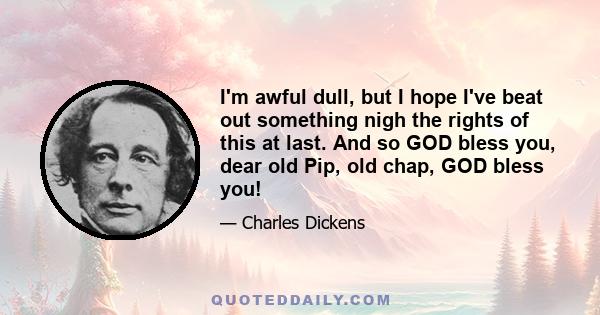 I'm awful dull, but I hope I've beat out something nigh the rights of this at last. And so GOD bless you, dear old Pip, old chap, GOD bless you!