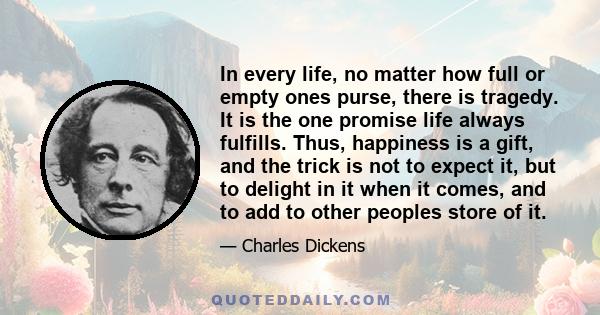 In every life, no matter how full or empty ones purse, there is tragedy. It is the one promise life always fulfills. Thus, happiness is a gift, and the trick is not to expect it, but to delight in it when it comes, and