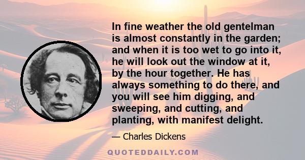 In fine weather the old gentelman is almost constantly in the garden; and when it is too wet to go into it, he will look out the window at it, by the hour together. He has always something to do there, and you will see