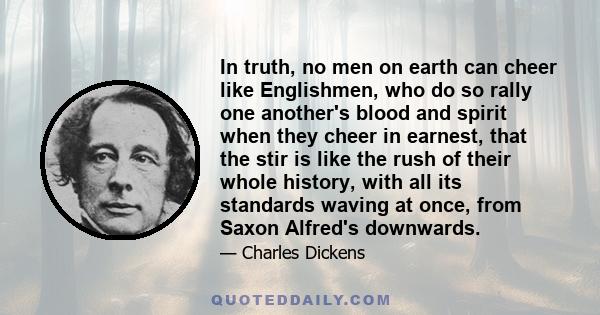 In truth, no men on earth can cheer like Englishmen, who do so rally one another's blood and spirit when they cheer in earnest, that the stir is like the rush of their whole history, with all its standards waving at