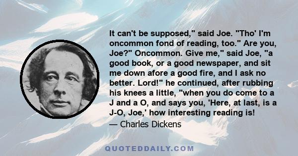 It can't be supposed, said Joe. Tho' I'm oncommon fond of reading, too. Are you, Joe? Oncommon. Give me, said Joe, a good book, or a good newspaper, and sit me down afore a good fire, and I ask no better. Lord! he