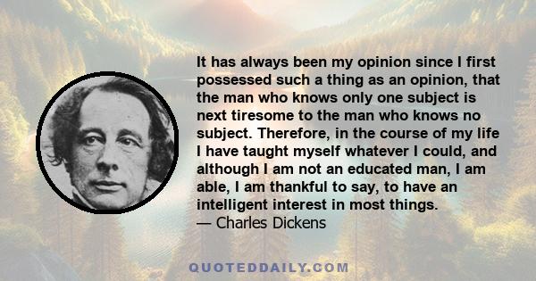 It has always been my opinion since I first possessed such a thing as an opinion, that the man who knows only one subject is next tiresome to the man who knows no subject. Therefore, in the course of my life I have