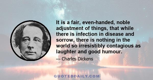 It is a fair, even-handed, noble adjustment of things, that while there is infection in disease and sorrow, there is nothing in the world so irresistibly contagious as laughter and good humour.