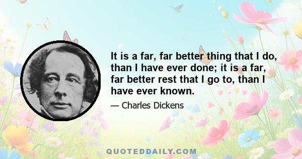 It is a far, far better thing that I do, than I have ever done; it is a far, far better rest that I go to, than I have ever known.