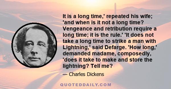 It is a long time,' repeated his wife; 'and when is it not a long time? Vengeance and retribution require a long time; it is the rule.' 'It does not take a long time to strike a man with Lightning,' said Defarge. 'How