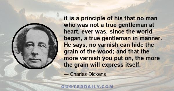 it is a principle of his that no man who was not a true gentleman at heart, ever was, since the world began, a true gentleman in manner. He says, no varnish can hide the grain of the wood; and that the more varnish you