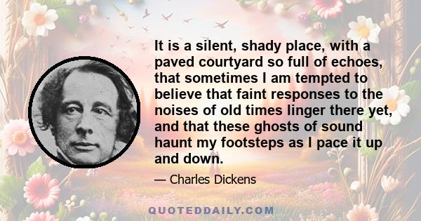 It is a silent, shady place, with a paved courtyard so full of echoes, that sometimes I am tempted to believe that faint responses to the noises of old times linger there yet, and that these ghosts of sound haunt my