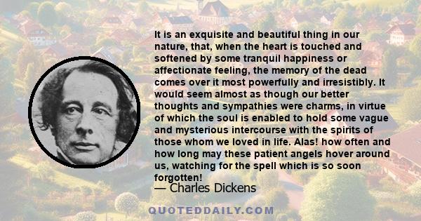 It is an exquisite and beautiful thing in our nature, that, when the heart is touched and softened by some tranquil happiness or affectionate feeling, the memory of the dead comes over it most powerfully and