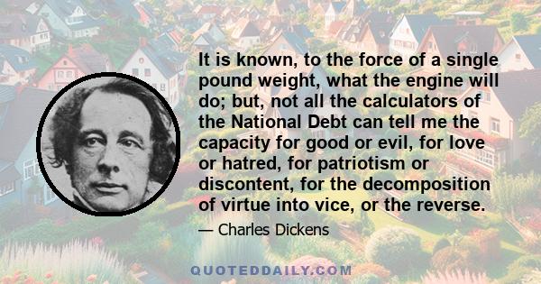 It is known, to the force of a single pound weight, what the engine will do; but, not all the calculators of the National Debt can tell me the capacity for good or evil, for love or hatred, for patriotism or discontent, 