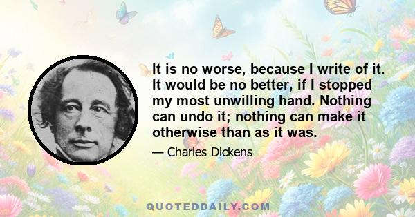 It is no worse, because I write of it. It would be no better, if I stopped my most unwilling hand. Nothing can undo it; nothing can make it otherwise than as it was.