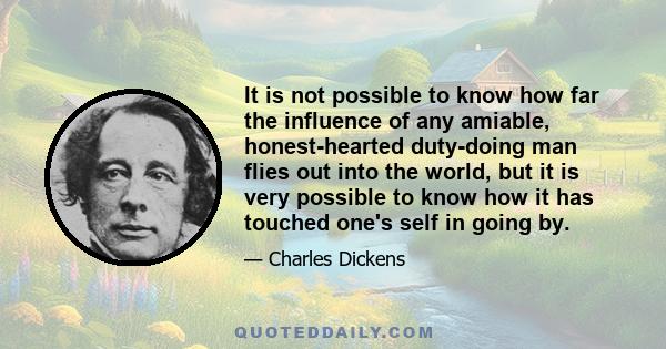 It is not possible to know how far the influence of any amiable, honest-hearted duty-doing man flies out into the world, but it is very possible to know how it has touched one's self in going by.