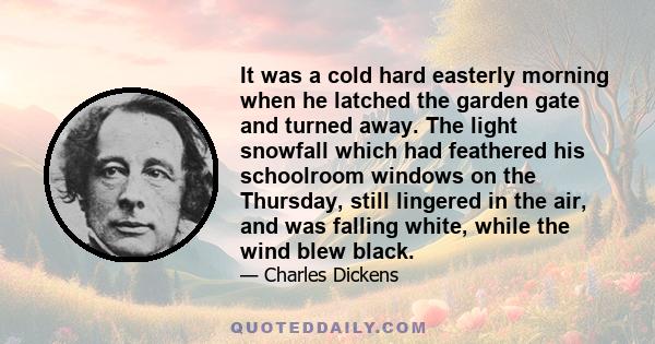 It was a cold hard easterly morning when he latched the garden gate and turned away. The light snowfall which had feathered his schoolroom windows on the Thursday, still lingered in the air, and was falling white, while 