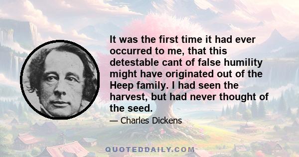 It was the first time it had ever occurred to me, that this detestable cant of false humility might have originated out of the Heep family. I had seen the harvest, but had never thought of the seed.