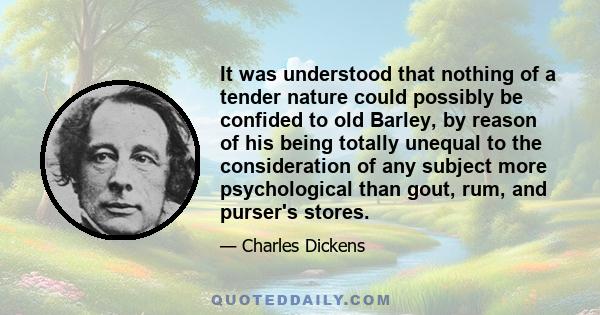 It was understood that nothing of a tender nature could possibly be confided to old Barley, by reason of his being totally unequal to the consideration of any subject more psychological than gout, rum, and purser's